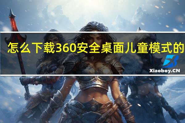 怎么下载360安全桌面儿童模式的软件（怎么下载360安全桌面儿童模式）