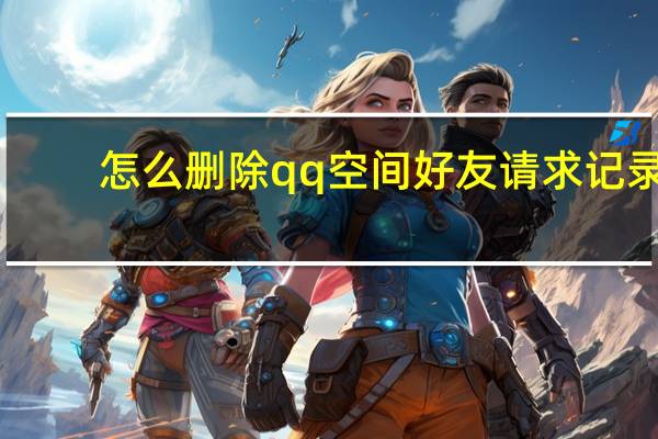 怎么删除qq空间好友请求记录(怎么删除qq空间好友)