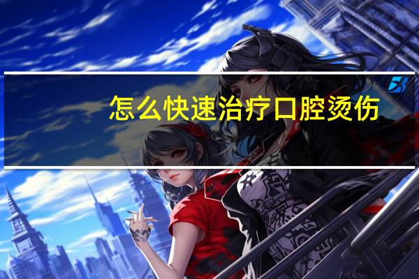 怎么快速治疗口腔烫伤（怎么快速治疗口腔溃疡）