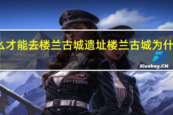 怎么才能去楼兰古城遗址 楼兰古城为什么是禁区