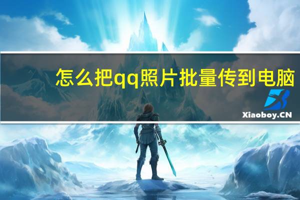 怎么把qq照片批量传到电脑（怎样把qq相册里的照片批量传到电脑）