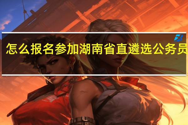 怎么报名参加湖南省直遴选公务员考试