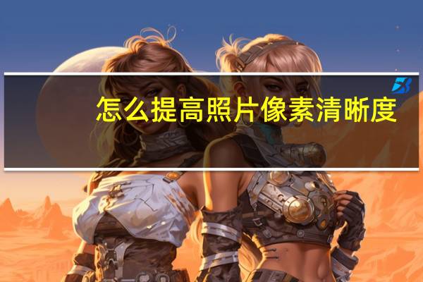 怎么提高照片像素清晰度(怎么提高照片像素)