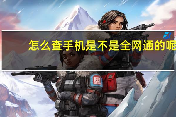 怎么查手机是不是全网通的呢（怎么查手机是不是全网通）