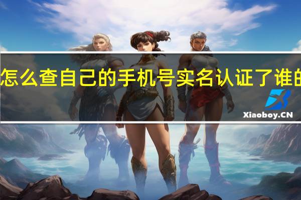 怎么查自己的手机号实名认证了谁的名字（怎么查手机号实名是谁）