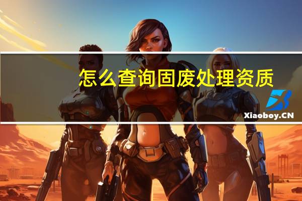 怎么查询固废处理资质（如何查出哪些企业己拥有固废处理资质）