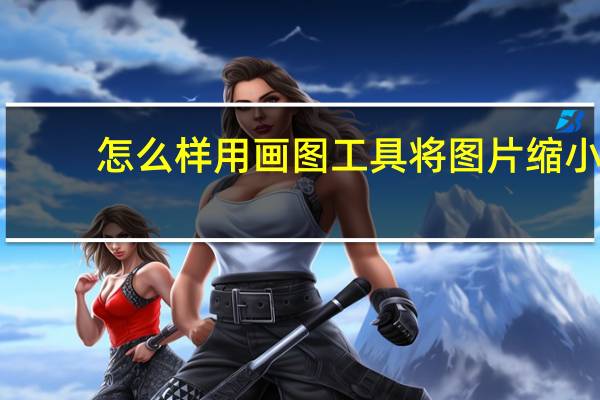 怎么样用画图工具将图片缩小（怎样在画图工具里缩小图片的大小）