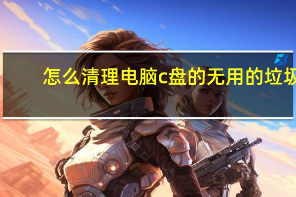 怎么清理电脑c盘的无用的垃圾（怎么样清理c盘无用文件和垃圾）