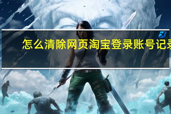 怎么清除网页淘宝登录账号记录（淘宝网页登录的账号记录如何清除）