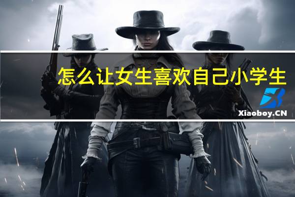 怎么让女生喜欢自己小学生（怎么让女生喜欢自己）