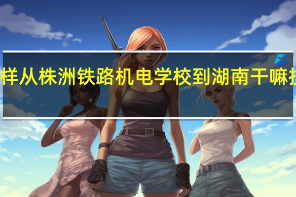 怎样从株洲铁路机电学校到湖南干嘛技师学院