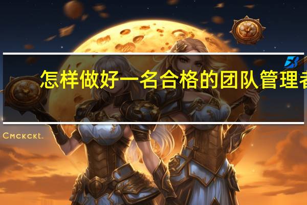 怎样做好一名合格的团队管理者