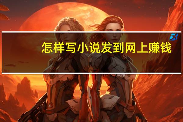 怎样写小说发到网上赚钱（怎么在网上写小说赚钱）