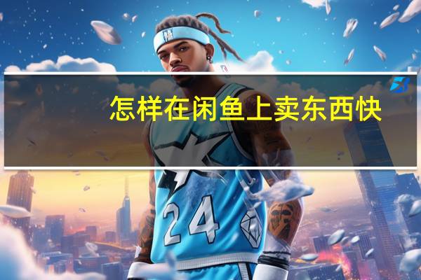怎样在闲鱼上卖东西快（怎样在闲鱼上卖东西）