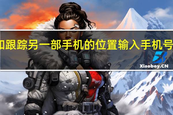怎样定位和跟踪另一部手机的位置 输入手机号码确定手机位置