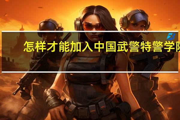 怎样才能加入中国武警特警学院