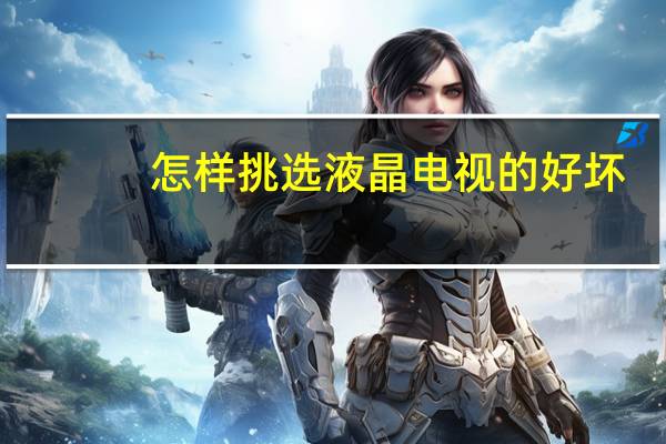 怎样挑选液晶电视的好坏(怎样挑选液晶电视)