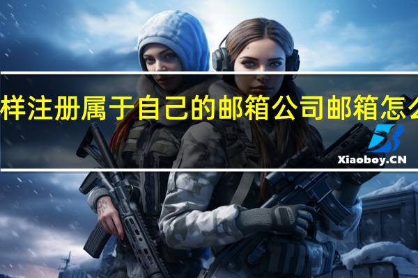 怎样注册属于自己的邮箱 公司邮箱怎么样注册