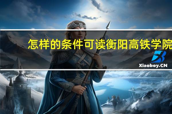 怎样的条件可读衡阳高铁学院，学校招生要求是多少分数