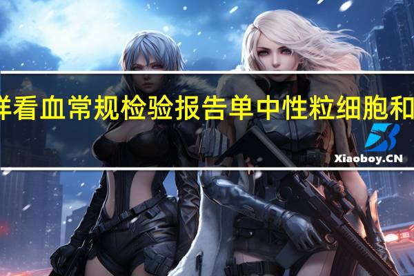怎样看血常规检验报告单中性粒细胞和淋巴细胞（怎样看血常规检验报告单）