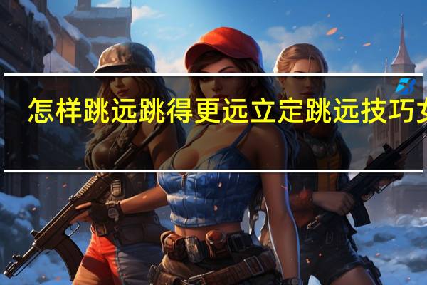 怎样跳远跳得更远立定跳远技巧女生(怎样跳远跳得更远)