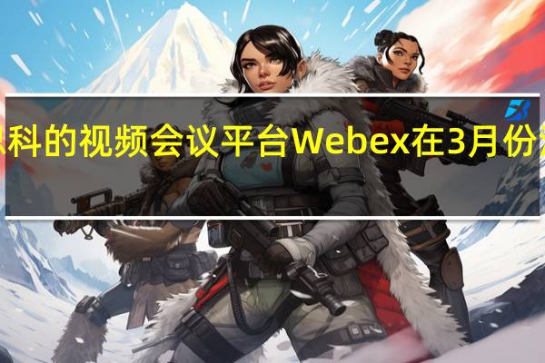 思科的视频会议平台Webex在3月份注册了3.24亿用户