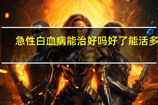 急性白血病能治好吗好了能活多久（急性白血病能治好吗）