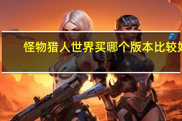 怪物猎人世界买哪个版本比较好（怪物猎人世界买哪个版本）