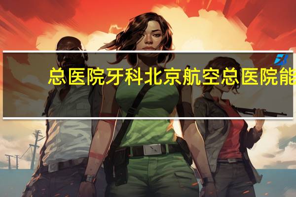 总医院牙科 北京航空总医院能看拔牙吗