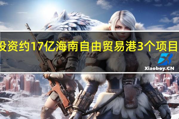 总投资约17亿 海南（东方）自由贸易港3个项目集中开工