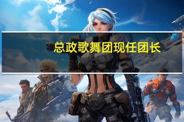 总政歌舞团现任团长（关于总政歌舞团现任团长的介绍）