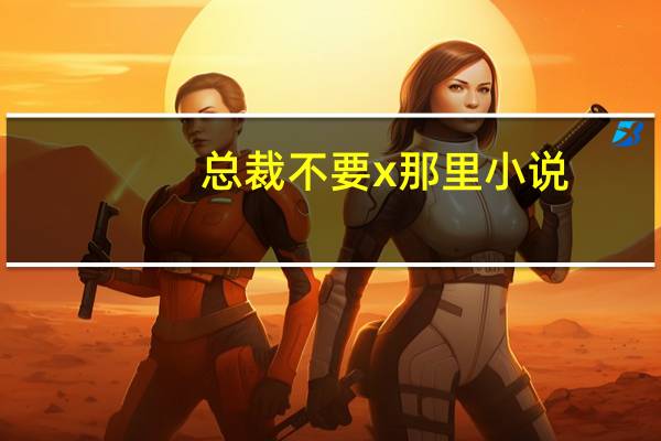总裁不要x那里小说（总裁不要c那里）