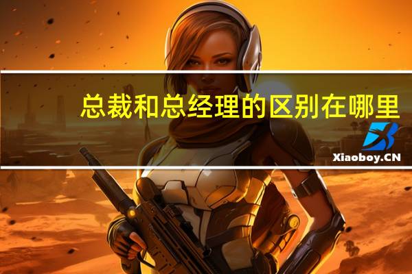 总裁和总经理的区别在哪里（总裁和总经理的区别）