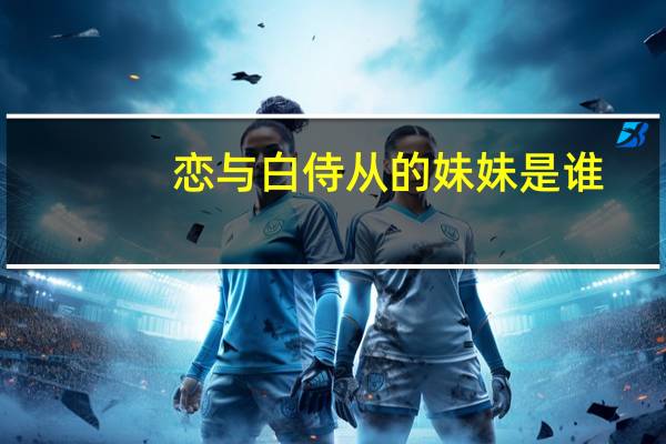 恋与白侍从的妹妹是谁(恋与白侍从)
