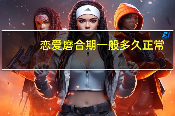 恋爱磨合期一般多久正常（恋爱磨合期一般多久）