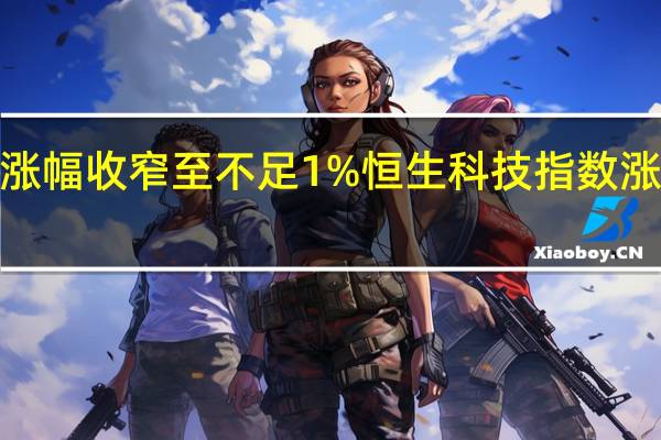 恒指涨幅收窄至不足1%恒生科技指数涨幅收窄至2.5%