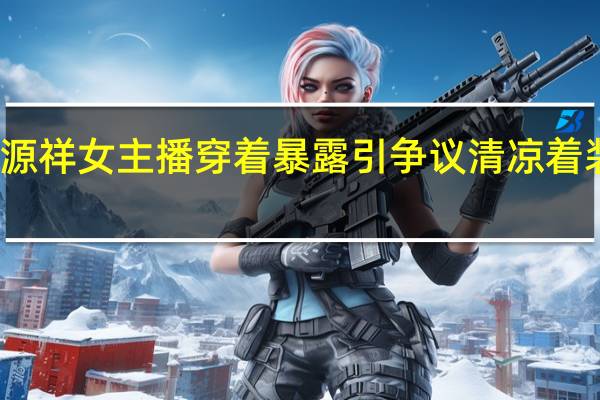恒源祥女主播穿着暴露引争议 清凉着装惹关注