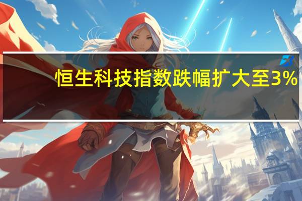 恒生科技指数跌幅扩大至3%