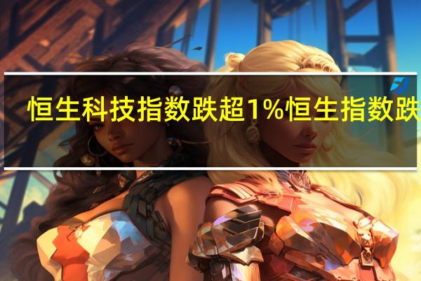 恒生科技指数跌超1%恒生指数跌近0.4%京东健康跌超4%领跌成分股京东集团跌近2%