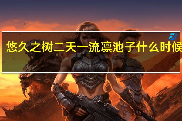悠久之树二天一流凛池子什么时候开启-二天一流凛池子开启时间