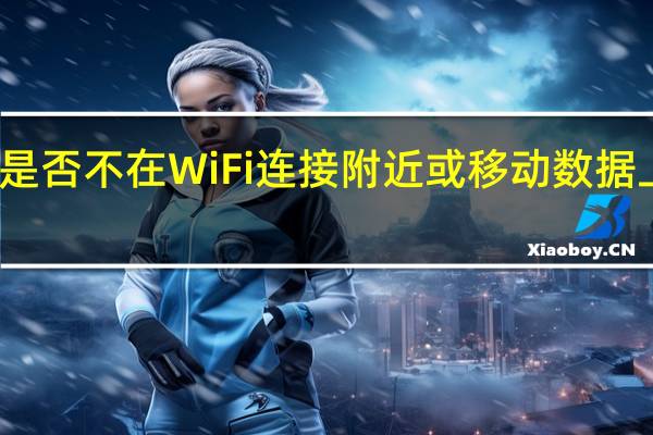 您是否不在WiFi连接附近或移动数据上限附近