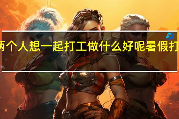 情侣两个人想一起打工做什么好呢 暑假打工选什么好