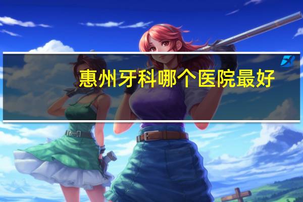惠州牙科哪个医院最好？惠州看牙齿哪家医院比较好点