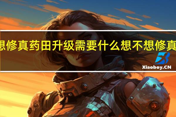 想不想修真药田升级需要什么 想不想修真怎么开药田