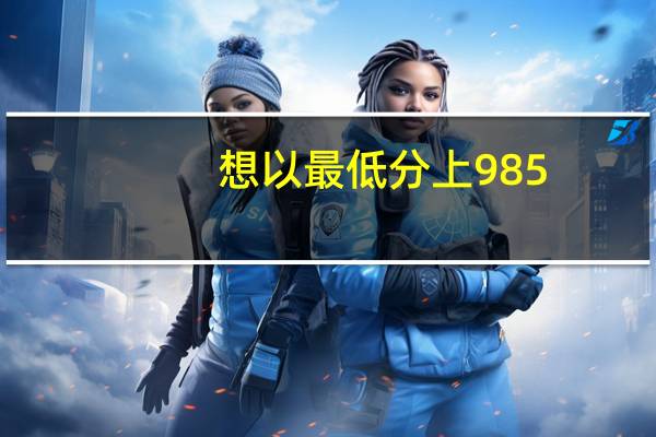 想以最低分上985，以下这十所高校不可不知！