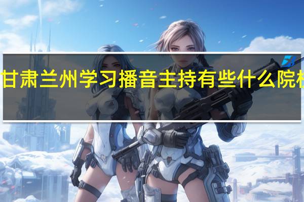 想在甘肃兰州学习播音主持有些什么院校值得推荐