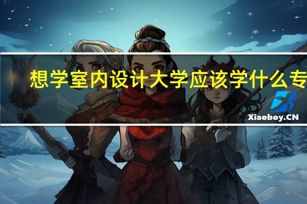 想学室内设计大学应该学什么专业