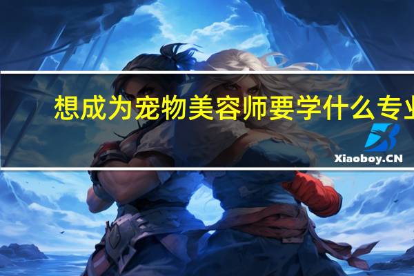 想成为宠物美容师要学什么专业,哪所大学