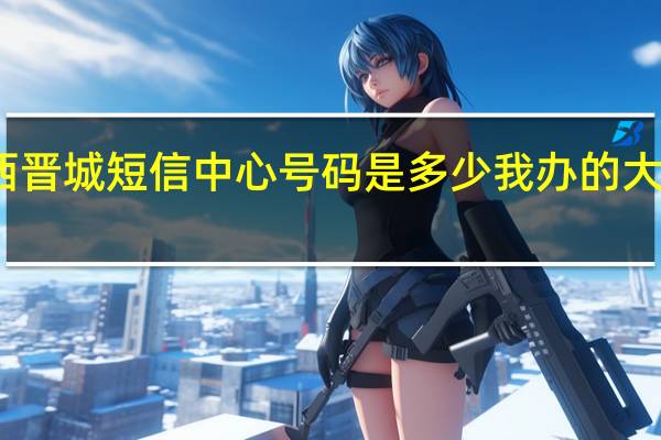 想知道山西晋城短信中心号码是多少我办的大王卡发不出短信