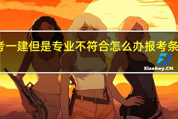 想考一建但是专业不符合怎么办 报考条件有哪些